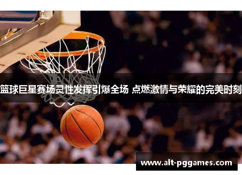 篮球巨星赛场灵性发挥引爆全场 点燃激情与荣耀的完美时刻