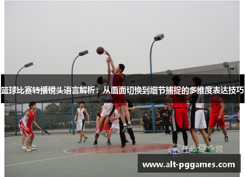 篮球比赛转播镜头语言解析：从画面切换到细节捕捉的多维度表达技巧