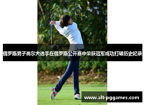 俄罗斯男子高尔夫选手在俄罗斯公开赛中荣获冠军成功打破历史纪录