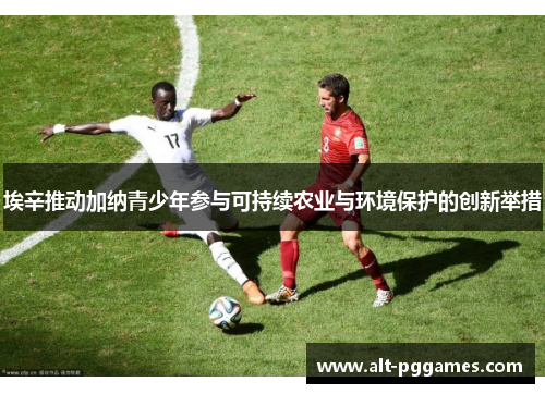 埃辛推动加纳青少年参与可持续农业与环境保护的创新举措