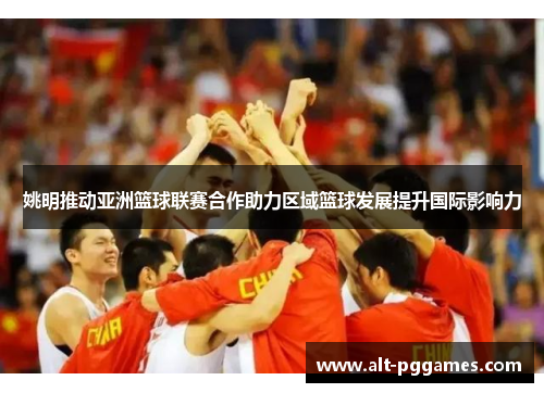 姚明推动亚洲篮球联赛合作助力区域篮球发展提升国际影响力