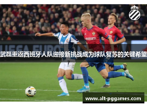 武磊重返西班牙人队迎接新挑战成为球队复苏的关键希望