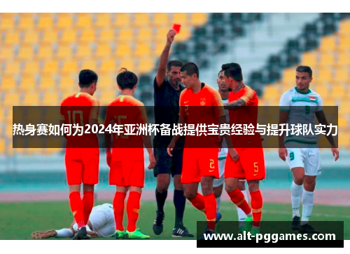 热身赛如何为2024年亚洲杯备战提供宝贵经验与提升球队实力