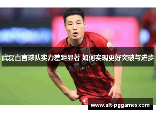 武磊直言球队实力差距显著 如何实现更好突破与进步