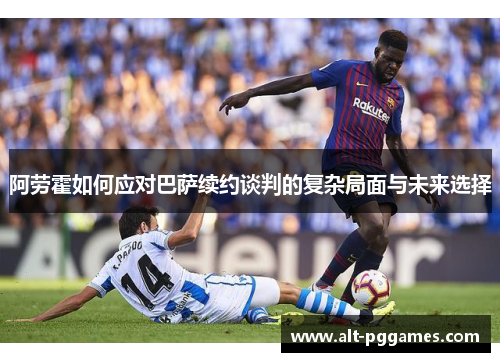 阿劳霍如何应对巴萨续约谈判的复杂局面与未来选择