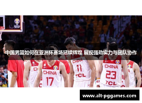 中国男篮如何在亚洲杯赛场延续辉煌 展现强劲实力与团队协作
