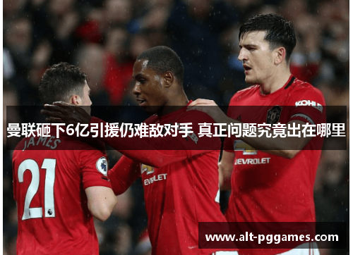 曼联砸下6亿引援仍难敌对手 真正问题究竟出在哪里