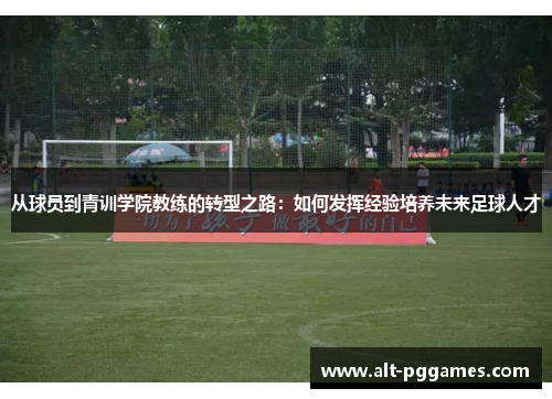从球员到青训学院教练的转型之路：如何发挥经验培养未来足球人才