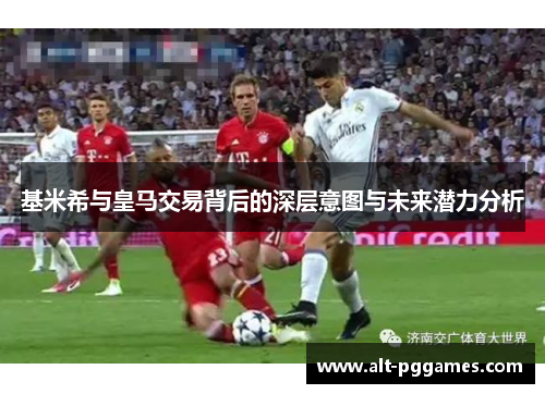基米希与皇马交易背后的深层意图与未来潜力分析