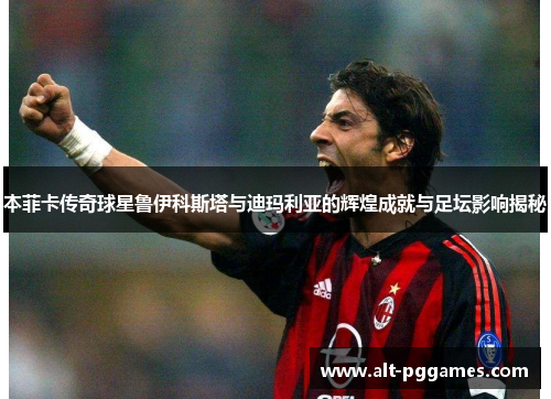 本菲卡传奇球星鲁伊科斯塔与迪玛利亚的辉煌成就与足坛影响揭秘