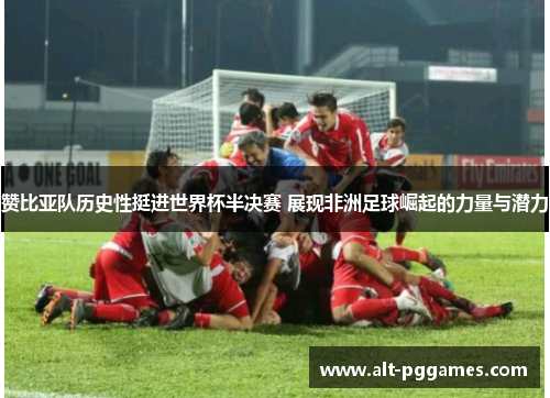 赞比亚队历史性挺进世界杯半决赛 展现非洲足球崛起的力量与潜力