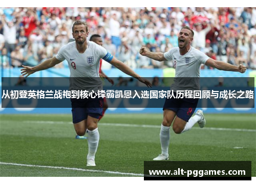 从初登英格兰战袍到核心锋霸凯恩入选国家队历程回顾与成长之路