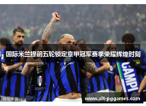 国际米兰提前五轮锁定意甲冠军赛季荣耀辉煌时刻