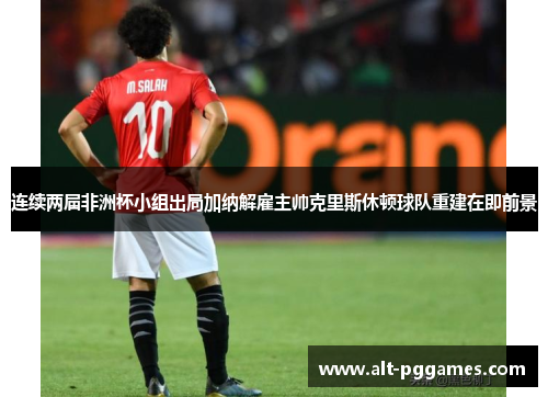 连续两届非洲杯小组出局加纳解雇主帅克里斯休顿球队重建在即前景
