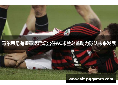 马尔蒂尼有望重返足坛出任AC米兰总监助力球队未来发展